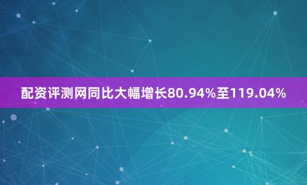 配资评测网同比大幅增长80.94%至119.04%