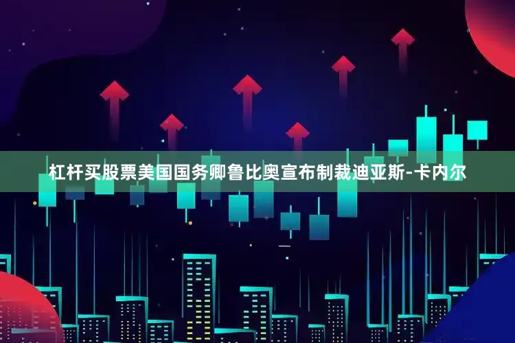 杠杆买股票美国国务卿鲁比奥宣布制裁迪亚斯-卡内尔