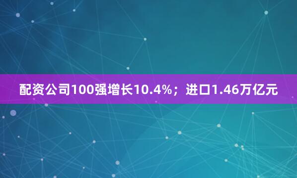 配资公司100强增长10.4%；进口1.46万亿元