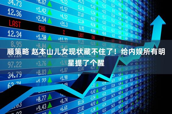 顺策略 赵本山儿女现状藏不住了！给内娱所有明星提了个醒