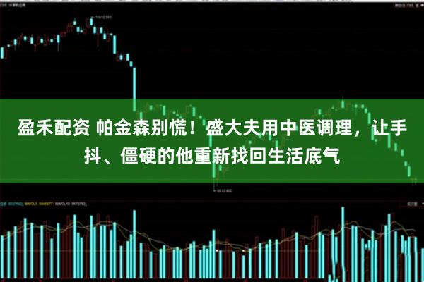 盈禾配资 帕金森别慌！盛大夫用中医调理，让手抖、僵硬的他重新找回生活底气