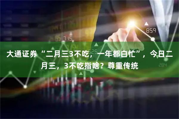 大通证券 “二月三3不吃，一年都白忙”，今日二月三，3不吃指啥？尊重传统