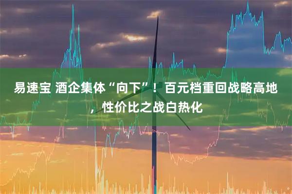 易速宝 酒企集体“向下”！百元档重回战略高地，性价比之战白热化
