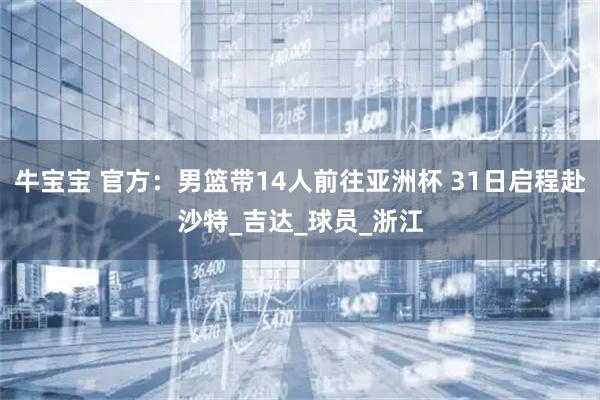 牛宝宝 官方：男篮带14人前往亚洲杯 31日启程赴沙特_吉达_球员_浙江