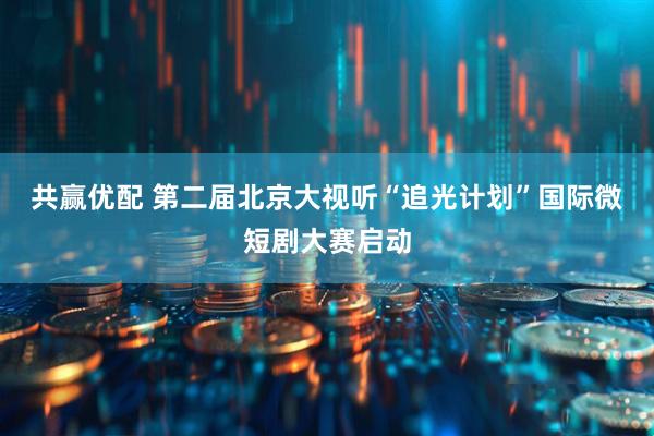 共赢优配 第二届北京大视听“追光计划”国际微短剧大赛启动