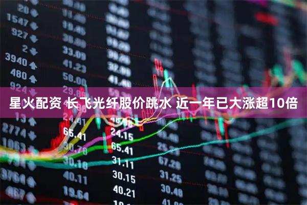 星火配资 长飞光纤股价跳水 近一年已大涨超10倍