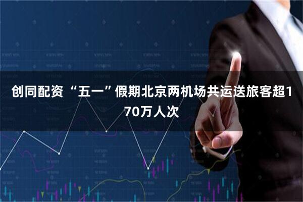创同配资 “五一”假期北京两机场共运送旅客超170万人次