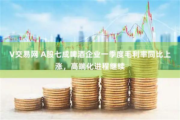 V交易网 A股七成啤酒企业一季度毛利率同比上涨，高端化进程继续