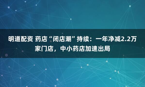 明道配资 药店“闭店潮”持续：一年净减2.2万家门店，中小药店加速出局