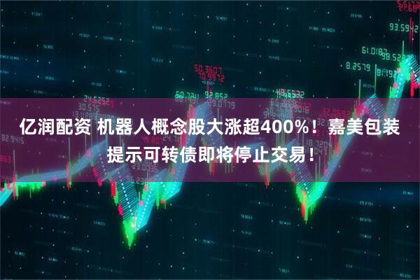 亿润配资 机器人概念股大涨超400%！嘉美包装提示可转债即将停止交易！