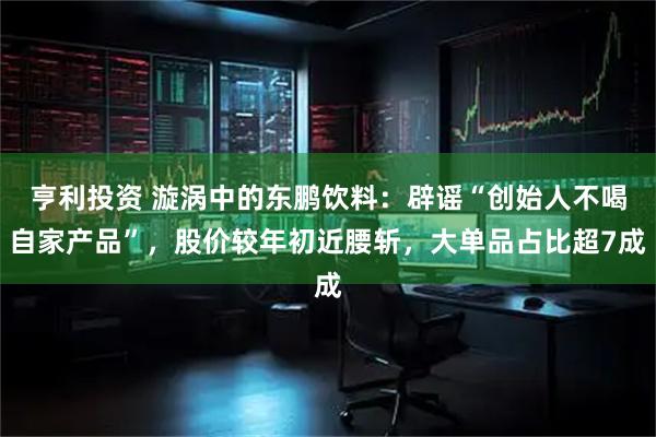 亨利投资 漩涡中的东鹏饮料：辟谣“创始人不喝自家产品”，股价较年初近腰斩，大单品占比超7成