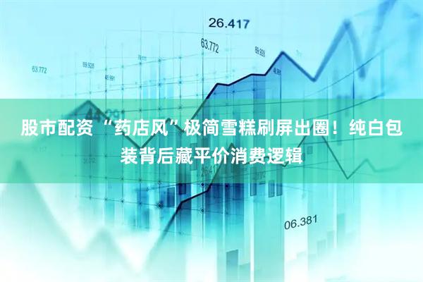 股市配资 “药店风”极简雪糕刷屏出圈！纯白包装背后藏平价消费逻辑