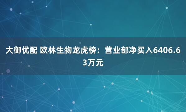 大御优配 欧林生物龙虎榜：营业部净买入6406.63万元