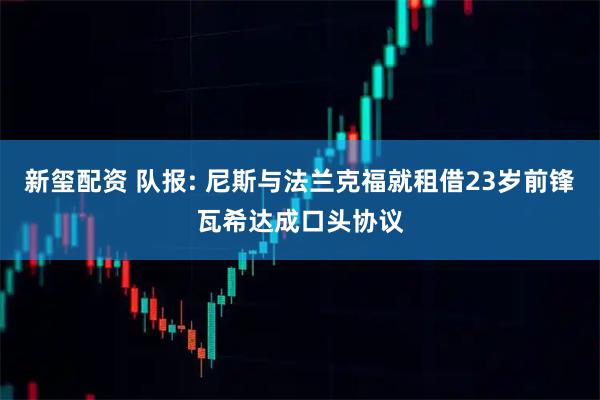 新玺配资 队报: 尼斯与法兰克福就租借23岁前锋瓦希达成口头协议