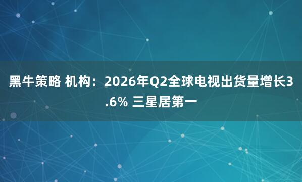 黑牛策略 机构：2026年Q2全球电视出货量增长3.6% 三星居第一