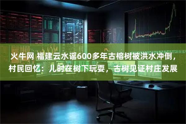 火牛网 福建云水谣600多年古榕树被洪水冲倒，村民回忆：儿时在树下玩耍，古树见证村庄发展